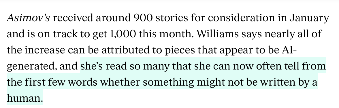 Excerpt of an article with the text:
Asimovās received around 900 stories for consideration in January and is on track to get 1,000 this month. Williams says nearly all of the increase can be attributed to pieces that appear to be AI-generated, and sheās read so many that she can now often tell from the first few words whether something might not be written by a human.